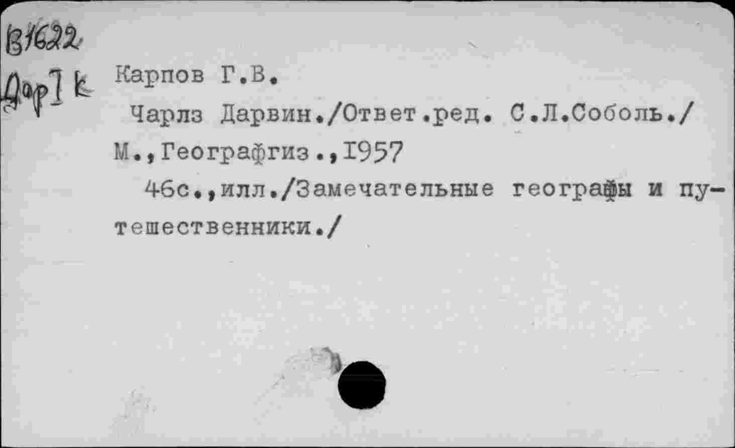 ﻿М ь Карпов г,в-
Чарлз Дарвин./Ответ.ред. С.Л.Соболь./ М.,Географгиз.* 1957
46с.,илл./Замечательные географы и пу тешественники./